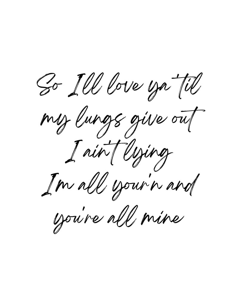 May include: Black and white typography print with the text "So I'll love ya til my lungs give out I ain't lying I'm all your'n and you're all mine".