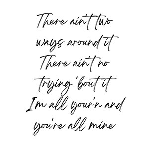 May include: Black and white typography quote that reads "There ain't two ways around it There ain't no trying 'bout it I'm all you'r'n and you're all mine"