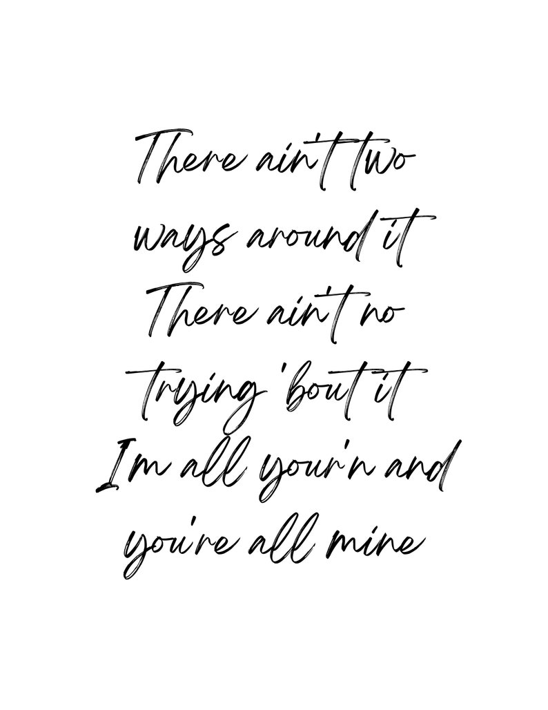 May include: Black and white typography quote that reads "There ain't two ways around it There ain't no trying 'bout it I'm all you'r'n and you're all mine"
