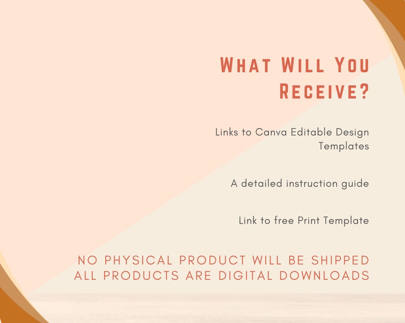 May include: A digital product listing graphic with a peach background and orange accents. The text reads "What will you receive?" and lists the following: Links to Canva Editable Design Templates, A detailed instruction guide, Link to free Print Template. The text at the bottom reads "NO PHYSICAL PRODUCT WILL BE SHIPPED ALL PRODUCTS ARE DIGITAL DOWNLOADS".