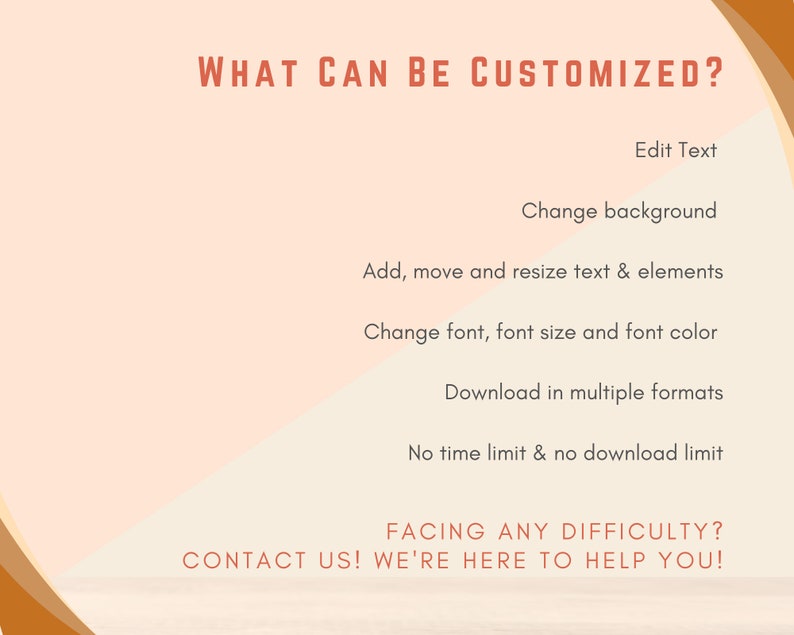 May include: A graphic with a peach background and brown text that reads "WHAT CAN BE CUSTOMIZED?" followed by a list of customization options: Edit Text, Change background, Add, move and resize text & elements, Change font, font size and font color, Download in multiple formats, No time limit & no download limit. The graphic also includes the text "FACING ANY DIFFICULTY? CONTACT US! WE'RE HERE TO HELP YOU!"