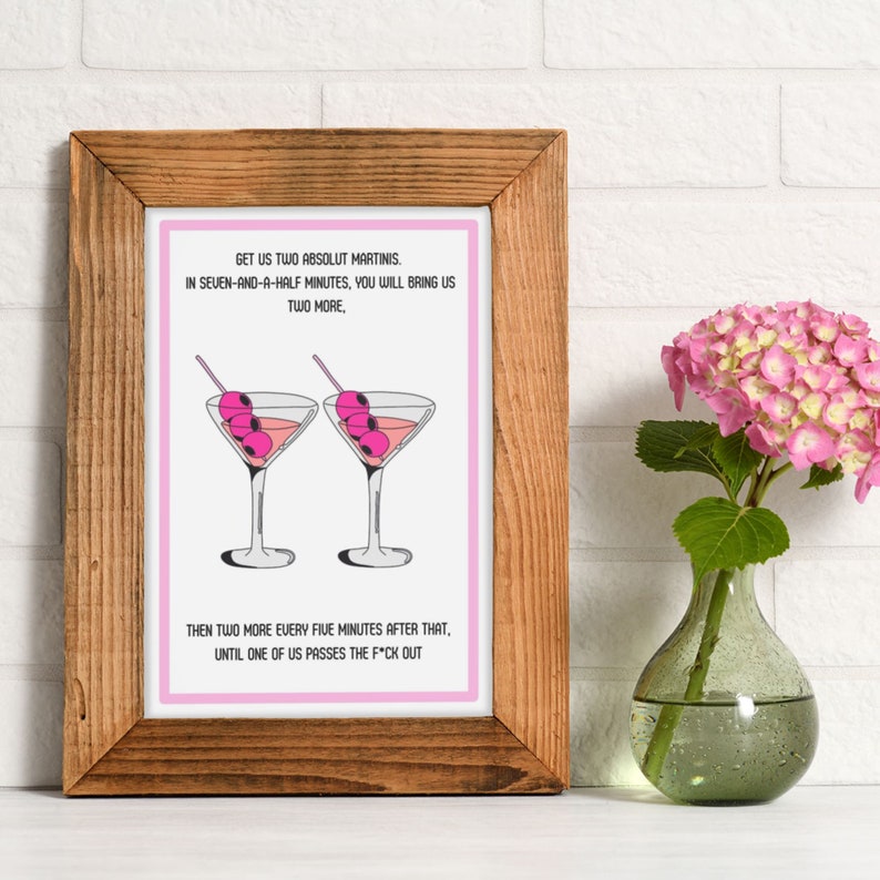 May include: A pink framed print with a white background and black text that reads "GET US TWO ABSOLUT MARTINIS. IN SEVEN-AND-A-HALF MINUTES, YOU WILL BRING US TWO MORE, THEN TWO MORE EVERY FIVE MINUTES AFTER THAT, UNTIL ONE OF US PASSES THE F*CK OUT". The print features two pink martini glasses with green olives.