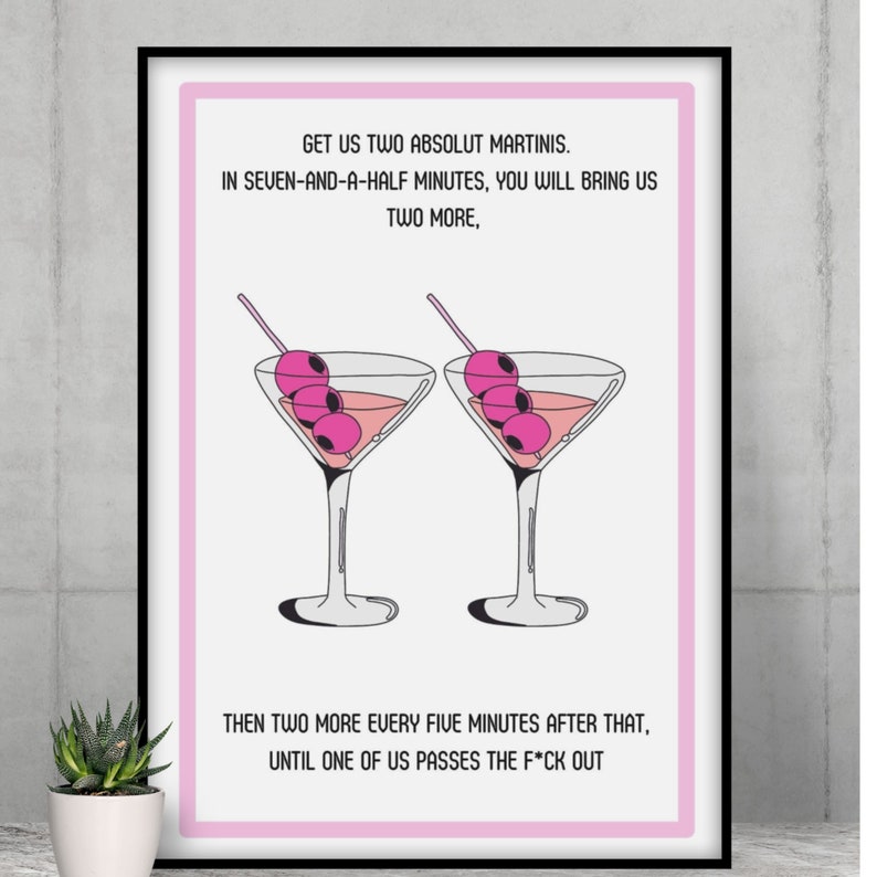 May include: A pink and white printable art print with a humorous quote about drinking martinis. The quote reads: "Get us two Absolut martinis. In seven-and-a-half minutes, you will bring us two more, then two more every five minutes after that, until one of us passes the f*ck out."