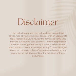 May include: Disclaimer text on a beige background with a shadow of a palm leaf. The text reads: "I am not a lawyer and I am not qualified to give legal advice. Use at your own risk or consult with an appropriate legal representative, to review the forms and verify that they are suitable for your business. I am not responsible for errors or changes necessary for terms to be suited to your business. I assume no responsibility for any damages, losses, or causes of action of any nature arising from any use of any of the documents or the provision of these documents."
