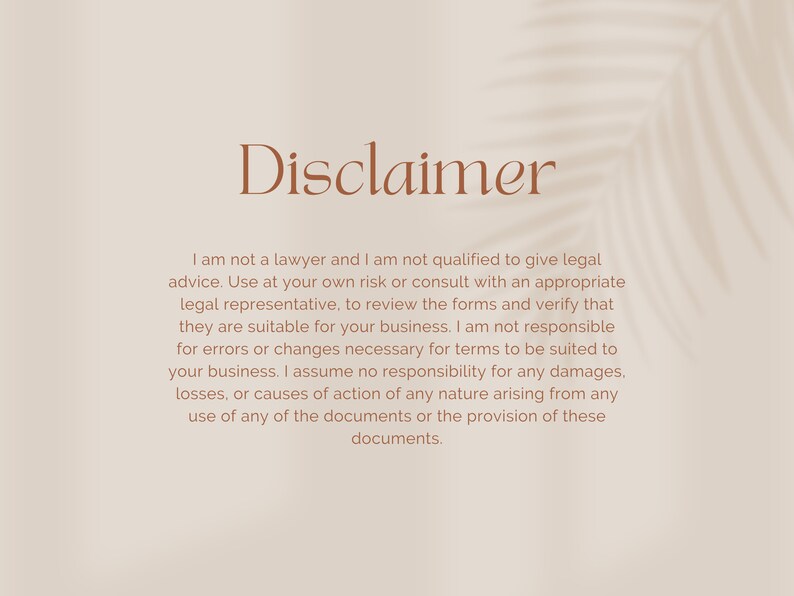 May include: Disclaimer text on a beige background with a shadow of a palm leaf. The text reads: "I am not a lawyer and I am not qualified to give legal advice. Use at your own risk or consult with an appropriate legal representative, to review the forms and verify that they are suitable for your business. I am not responsible for errors or changes necessary for terms to be suited to your business. I assume no responsibility for any damages, losses, or causes of action of any nature arising from any use of any of the documents or the provision of these documents."