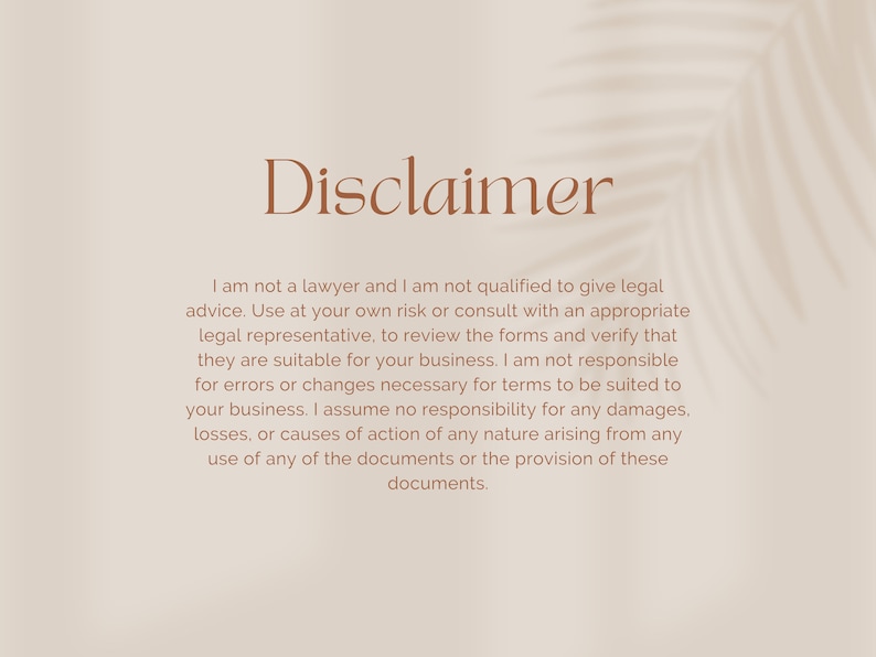 May include: Disclaimer text on a beige background with a shadow of a palm leaf. The text reads: "I am not a lawyer and I am not qualified to give legal advice. Use at your own risk or consult with an appropriate legal representative, to review the forms and verify that they are suitable for your business. I am not responsible for errors or changes necessary for terms to be suited to your business. I assume no responsibility for any damages, losses, or causes of action of any nature arising from any use of any of the documents or the provision of these documents."
