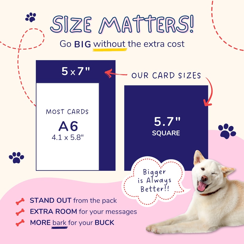 May include: A graphic comparing the size of two greeting cards. The larger card is 5.7 inches square and the smaller card is 4.1 inches by 5.8 inches. The text "SIZE MATTERS! Go BIG without the extra cost" is at the top of the graphic. The text "STAND OUT from the pack EXTRA ROOM for your messages MORE bark for your BUCK" is at the bottom of the graphic.
