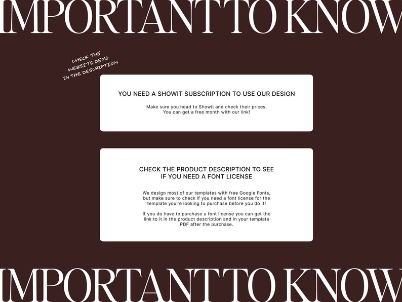 Op de afbeelding: Een bruine achtergrond met witte tekst die "IMPORTANT TO KNOW" luidt. Twee witte vakken met zwarte tekst geven informatie over Showit-abonnementen en lettertypelicenties. De tekst in het eerste vak luidt "YOU NEED A SHOWIT SUBSCRIPTION TO USE OUR DESIGN. Make sure you head to Showit and check their prices. You can get a free month with our link!" De tekst in het tweede vak luidt "CHECK THE PRODUCT DESCRIPTION TO SEE IF YOU NEED A FONT LICENSE. We design most of our templates with free Google Fonts, but make sure to check if you need a font license for the template you're looking to purchase before you do it! If you do have to purchase a font license you can get the link to it in the product description and in your template PDF after the purchase."