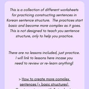 May include: A worksheet with the title "About The Worksheets" and a description of the worksheets, which are a collection of different worksheets for practicing constructing sentences in Korean sentence structure. The worksheets start basic and become more complex as they go. The description also states that the worksheets are not designed to teach sentence structure, only to help practice. The description also states that there are no lessons included, just practice. The description also states that the user will be linked to lessons in case they need to review or re-learn anything. The description also lists three types of worksheets: How to create more complex sentences (+ basic structures), Create sentences with 3 simple steps, and Making longer Korean sentences.