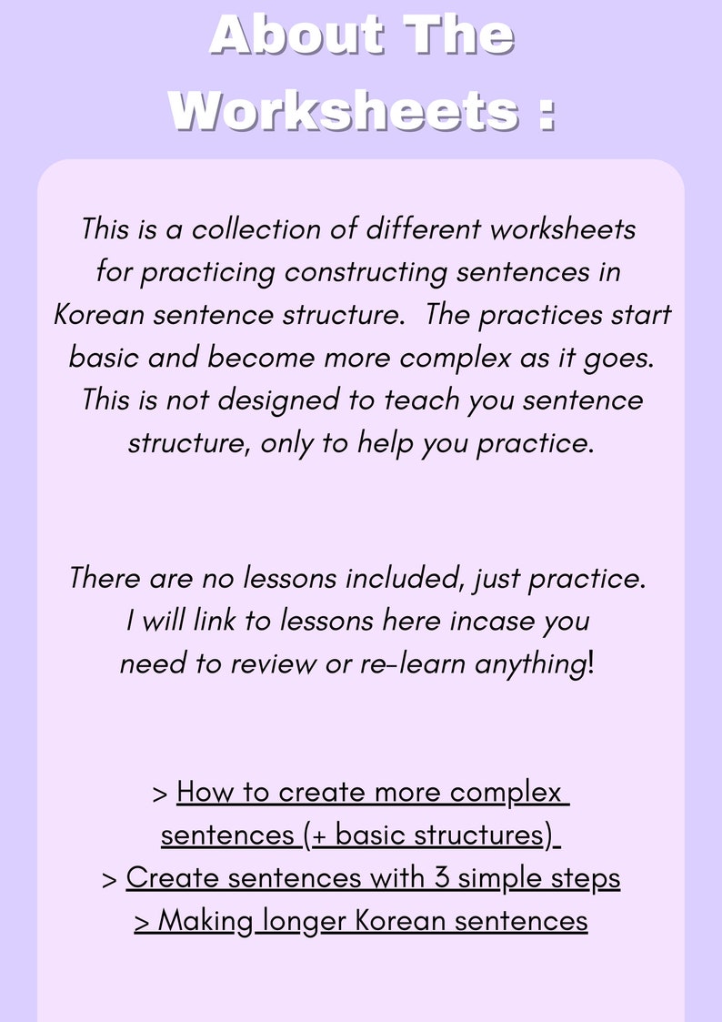 May include: A worksheet with the title "About The Worksheets" and a description of the worksheets, which are a collection of different worksheets for practicing constructing sentences in Korean sentence structure. The worksheets start basic and become more complex as they go. The description also states that the worksheets are not designed to teach sentence structure, only to help practice. The description also states that there are no lessons included, just practice. The description also states that the user will be linked to lessons in case they need to review or re-learn anything. The description also lists three types of worksheets: How to create more complex sentences (+ basic structures), Create sentences with 3 simple steps, and Making longer Korean sentences.