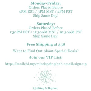 May include: A teal blue text graphic with shipping information for orders placed before certain times. The text includes the following: Monday-Friday: Orders Placed Before 5PM EST / 3PM MST / 2PM PST Ship Same Day! Saturday: Orders Placed Before 1:30PM EST / 11:30AM MST / 10:30AM PST Ship Same Day! Free Shipping at 35$ Want to Find Out About Special Deals? Join our VIP List: https://mailchi.mp/mindspring/qab-email-sign-up Quilting & Beyond