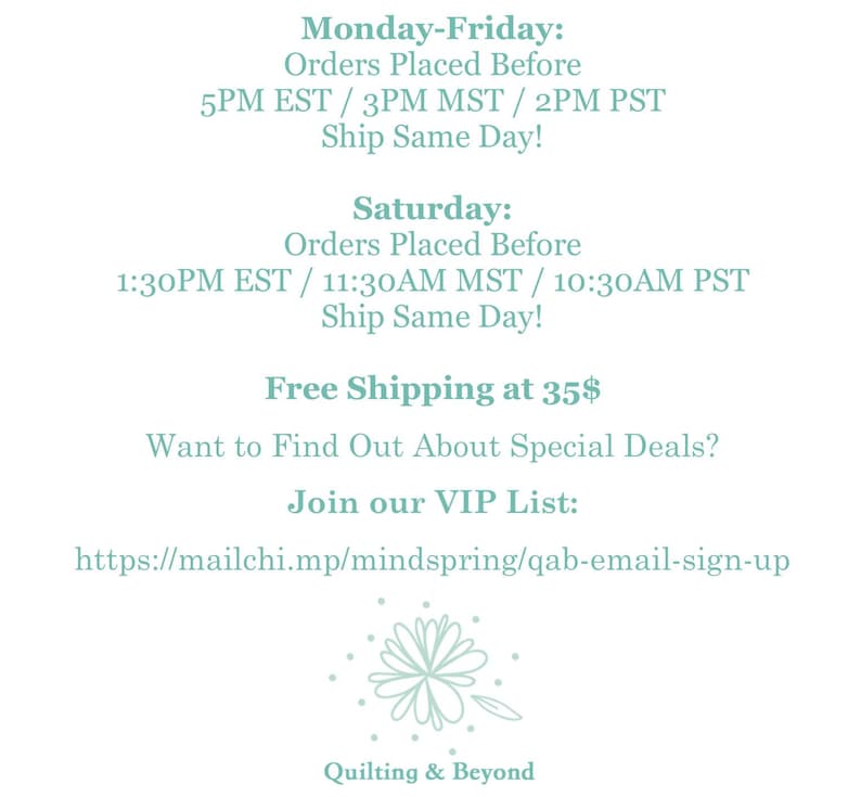 May include: A teal blue text graphic with shipping information for orders placed before certain times. The text includes the following: Monday-Friday: Orders Placed Before 5PM EST / 3PM MST / 2PM PST Ship Same Day! Saturday: Orders Placed Before 1:30PM EST / 11:30AM MST / 10:30AM PST Ship Same Day! Free Shipping at 35$ Want to Find Out About Special Deals? Join our VIP List: https://mailchi.mp/mindspring/qab-email-sign-up Quilting & Beyond