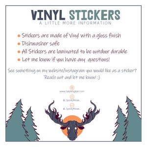 May include: A digital illustration of a moose with large antlers, a dark grey head, and a white background. The text "VINYL STICKERS" is at the top of the image, and the text "A LITTLE MORE INFORMATION" is below it. The text "Stickers are made of Vinyl with a gloss finish" is below that. The text "Dishwasher safe" is below that. The text "All Stickers are laminated to be outdoor durable" is below that. The text "Let me know if you have any questions!" is below that. The text "See something on my website/instagram you would like as a sticker? Reach out and let me know! :)" is below that. The text "www.SarahPagliaro.com" is below that. The text "@SpookyMoose" is below that. The text "@SpookyMoose" is below that. The image is surrounded by a white border.