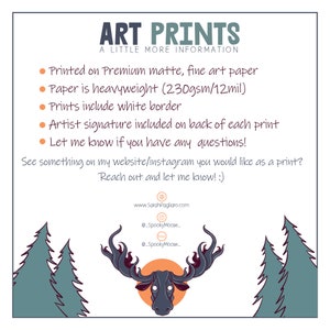 May include: Art prints on premium matte, fine art paper. The paper is heavyweight, 230gsm/12mil. Prints include a white border and an artist signature on the back.  The text reads "Art Prints, A Little More Information, Printed on Premium matte, fine art paper, Paper is heavyweight (230gsm/12mil), Prints include white border, Artist signature included on back of each print, Let me know if you have any questions! See something on my website/instagram you would like as a print? Reach out and let me know! :) www.SarahPagliaro.com @SpookyMoose @SpookyMoose"