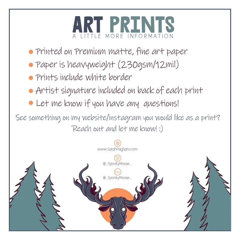 May include: Art prints on premium matte, fine art paper. The paper is heavyweight, 230gsm/12mil. Prints include a white border and an artist signature on the back.  The text reads "Art Prints, A Little More Information, Printed on Premium matte, fine art paper, Paper is heavyweight (230gsm/12mil), Prints include white border, Artist signature included on back of each print, Let me know if you have any questions! See something on my website/instagram you would like as a print? Reach out and let me know! :) www.SarahPagliaro.com @SpookyMoose @SpookyMoose"