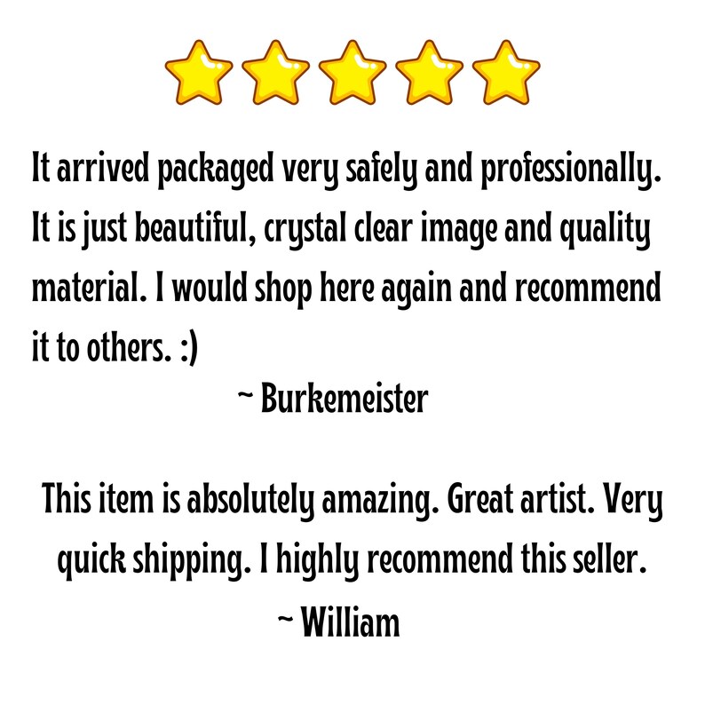 May include: Five gold stars with a customer review stating that the item arrived safely and professionally. The review also states that the item is beautiful, with a crystal clear image and quality material. The reviewer would shop here again and recommend it to others. A second review states that the item is absolutely amazing, with a great artist and very quick shipping. The reviewer highly recommends this seller.