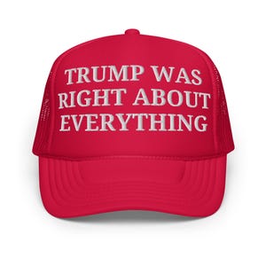 May include: Red trucker hat with a white mesh back. The front of the hat has white embroidered text that reads "TRUMP WAS RIGHT ABOUT EVERYTHING".