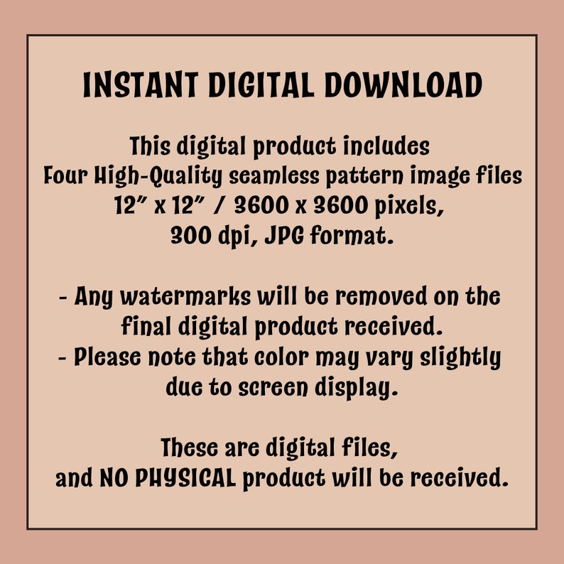 Pu&ograve; includere: Testo su uno sfondo rosa che recita "INSTANT DIGITAL DOWNLOAD" e descrive il prodotto digitale come quattro file di immagini di pattern senza cuciture di alta qualit&agrave;, 12 pollici per 12 pollici, 3600 per 3600 pixel, 300 dpi, in formato JPG. Il testo afferma anche che le filigrane saranno rimosse dal prodotto digitale finale e che il colore potrebbe variare leggermente a causa della visualizzazione sullo schermo. Il testo conclude affermando che questi sono file digitali e non verr&agrave; ricevuto alcun prodotto fisico.
