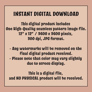 May include: Text on a pink background that reads "INSTANT DIGITAL DOWNLOAD" and describes the digital product as a high-quality seamless pattern image file, 12 inches by 12 inches, 3600 by 3600 pixels, 300 dpi, in JPG format. It also states that any watermarks will be removed from the final digital product and that colour may vary slightly due to screen display. The text concludes by stating that this is a digital file and no physical product will be received.