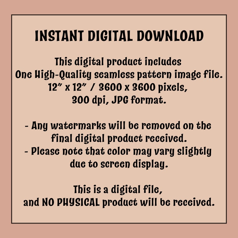 May include: Text on a pink background that reads "INSTANT DIGITAL DOWNLOAD" and describes the digital product as a high-quality seamless pattern image file, 12 inches by 12 inches, 3600 by 3600 pixels, 300 dpi, in JPG format. It also states that any watermarks will be removed from the final digital product and that colour may vary slightly due to screen display. The text concludes by stating that this is a digital file and no physical product will be received.