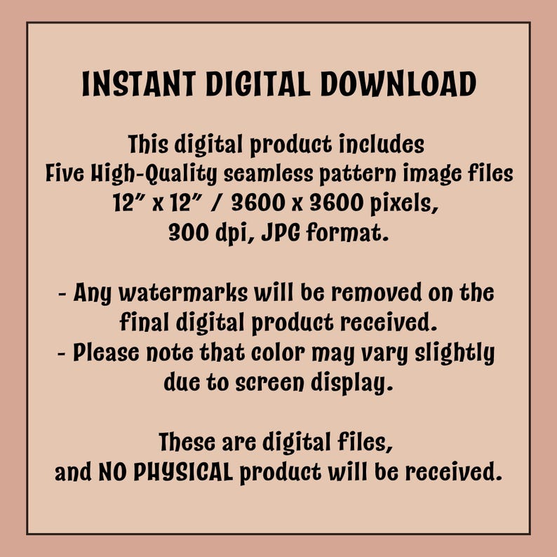 May include: A digital download graphic with text that reads "INSTANT DIGITAL DOWNLOAD". The product includes five high-quality seamless pattern image files, 30.48 cm x 30.48 cm / 3600 x 3600 pixels, 300 dpi, JPG format. Watermarks will be removed.