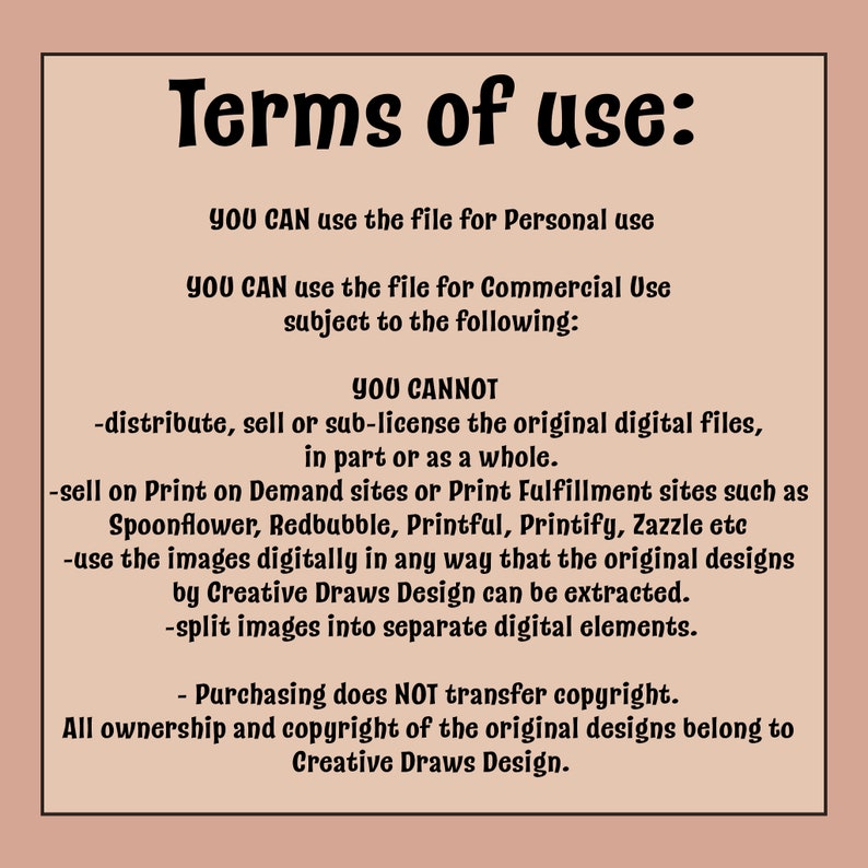 May include: Terms of use for a digital file. You can use the file for personal or commercial use, but you cannot distribute, sell, or sub-license the original digital files, sell on print-on-demand sites, or use the images digitally in a way that the original designs can be extracted. Purchasing does NOT transfer copyright. All ownership and copyright of the original designs belong to Creative Draws Design.