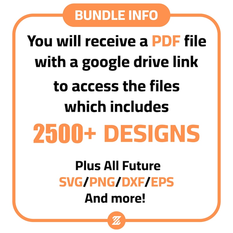 May include: A bright orange square with rounded corners contains text that reads "BUNDLE INFO" in black. The text "You will receive a PDF file with a google drive link to access the files which includes 2500+ DESIGNS Plus All Future SVG/PNG/DXF/EPS And more!" is in black text on a white background. The letter "Z" is in black on a white background in the lower right corner.
