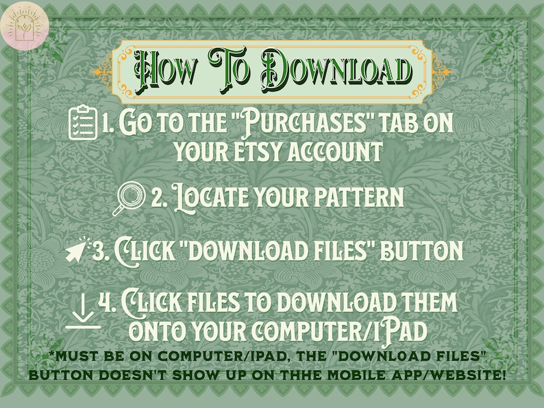 May include: A green and gold illustrated guide with instructions on how to download digital files from Etsy. The text reads "HOW TO DOWNLOAD" and includes four steps: 1. Go to the "Purchases" tab on your Etsy account. 2. Locate your pattern. 3. Click "Download Files" button. 4. Click files to download them onto your computer/iPad. *Must be on computer/iPad, the "Download Files" button doesn't show up on the mobile app/website!"