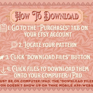 May include: A pink and white graphic with a floral pattern and instructions on how to download digital files from Etsy. The text reads: "HOW TO DOWNLOAD 1. Go to the "Purchases" tab on your Etsy account 2. Locate your pattern 3. Click "Download Files" button 4. Click files to download them onto your computer/iPad *MUST BE ON COMPUTER/IPAD, THE "DOWNLOAD FILES" BUTTON DOESN'T SHOW UP ON THE MOBILE APP/WEBSITE!"