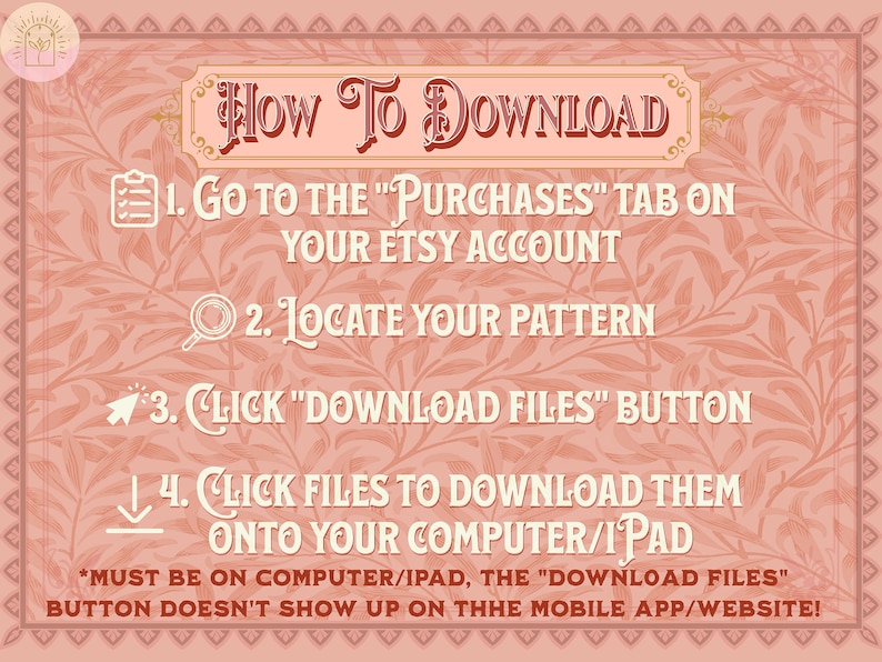May include: A pink and white graphic with a floral pattern and instructions on how to download digital files from Etsy. The text reads: "HOW TO DOWNLOAD 1. Go to the "Purchases" tab on your Etsy account 2. Locate your pattern 3. Click "Download Files" button 4. Click files to download them onto your computer/iPad *MUST BE ON COMPUTER/IPAD, THE "DOWNLOAD FILES" BUTTON DOESN'T SHOW UP ON THE MOBILE APP/WEBSITE!"