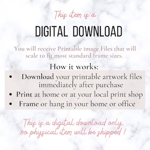 May include: A digital download graphic with a white background and black text. The text reads "This item is a DIGITAL DOWNLOAD. You will receive Printable image Files that will scale to fit most standard frame sizes. How it works: Download your printable artwork files immediately after purchase. Print at home or at your local print shop. Frame or hang in your home or office. This is a digital download only. No physical item will be shipped!"