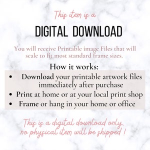 May include: A digital download graphic with a white background and black text. The text reads "This item is a DIGITAL DOWNLOAD. You will receive Printable image Files that will scale to fit most standard frame sizes. How it works: Download your printable artwork files immediately after purchase. Print at home or at your local print shop. Frame or hang in your home or office. This is a digital download only. No physical item will be shipped!"