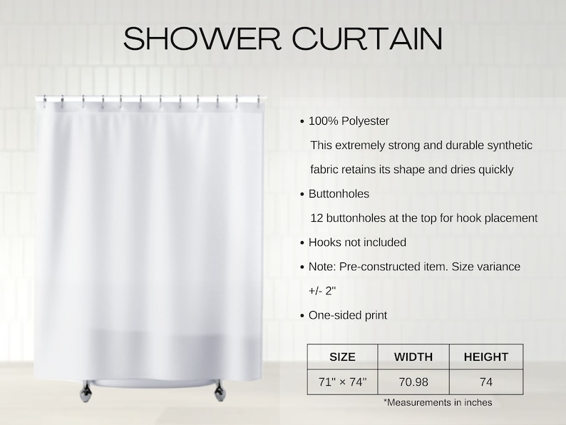 May include: White shower curtain made of 100% polyester. It has 12 buttonholes at the top for hook placement. The curtain measures 71 inches wide by 74 inches tall.  Size variance +/- 2 inches. One-sided print.