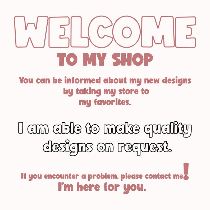 May include: A pink and white text graphic with the words "WELCOME TO MY SHOP" and a message about new designs and custom orders. The text reads: "You can be informed about my new designs by taking my store to my favorites. I am able to make quality designs on request. If you encounter a problem, please contact me! I'm here for you."