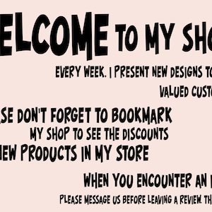 May include: Black and white text on a light pink background. The text reads: "WELCOME TO MY SHOP. EVERY WEEK. I PRESENT NEW DESIGNS TO YOU. VALUED CUSTOMERS. PLEASE DON'T FORGET TO BOOKMARK MY SHOP TO SEE THE DISCOUNTS AND NEW PRODUCTS IN MY STORE. WHEN YOU ENCOUNTER AN ISSUE. PLEASE MESSAGE US BEFORE LEAVING A REVIEW. THANK YOU."