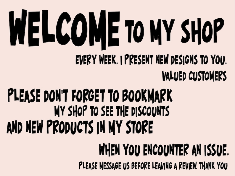 May include: Black and white text on a light pink background. The text reads: "WELCOME TO MY SHOP. EVERY WEEK. I PRESENT NEW DESIGNS TO YOU. VALUED CUSTOMERS. PLEASE DON'T FORGET TO BOOKMARK MY SHOP TO SEE THE DISCOUNTS AND NEW PRODUCTS IN MY STORE. WHEN YOU ENCOUNTER AN ISSUE. PLEASE MESSAGE US BEFORE LEAVING A REVIEW. THANK YOU."