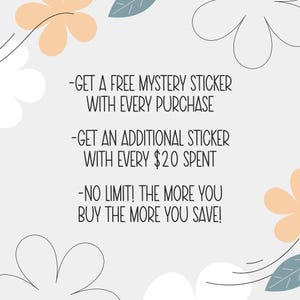 May include: Image with text: "-GET A FREE MYSTERY STICKER WITH EVERY PURCHASE -GET AN ADDITIONAL STICKER WITH EVERY $20 SPENT -NO LIMIT! THE MORE YOU BUY THE MORE YOU SAVE!" Decorative floral elements in the corners.