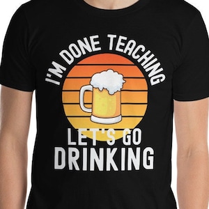 Retired Teacher Shirt - I&#39;m Done Teaching Let&#39;s Go Drinking - Retired Professor Emeritus, Teacher Retirement, Retired Educator, Instructor