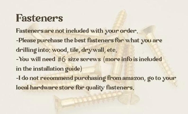 May include: A collection of gold-coloured metal screws with threaded shanks and flat heads. The text reads: Fasteners. Fasteners are not included with your order. Please purchase the best fasteners for what you are drilling into; wood, tile, drywall, etc. You will need #6 size screws (more info is included in the installation guide) I do not recommend purchasing from amazon, go to your local hardware store for quality fasteners.
