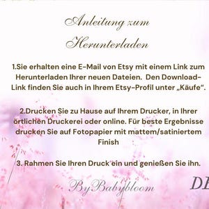 May include: Instructions for downloading and printing a digital file. The text reads: "Anleitung zum Herunterladen 1.Sie erhalten eine E-Mail von Etsy mit einem Link zum Herunterladen Ihrer neuen Dateien. Den Download-Link finden Sie auch in Ihrem Etsy-Profil unter &bdquo;K&auml;ufe&ldquo;. 2.Drucken Sie zu Hause auf Ihrem Drucker, in Ihrer &ouml;rtlichen Druckerei oder online. F&uuml;r beste Ergebnisse drucken Sie auf Fotopapier mit mattem/satiniertem Finish 3. Rahmen Sie Ihren Druck ein und genie&szlig;en Sie ihn. By Babybloom DE"