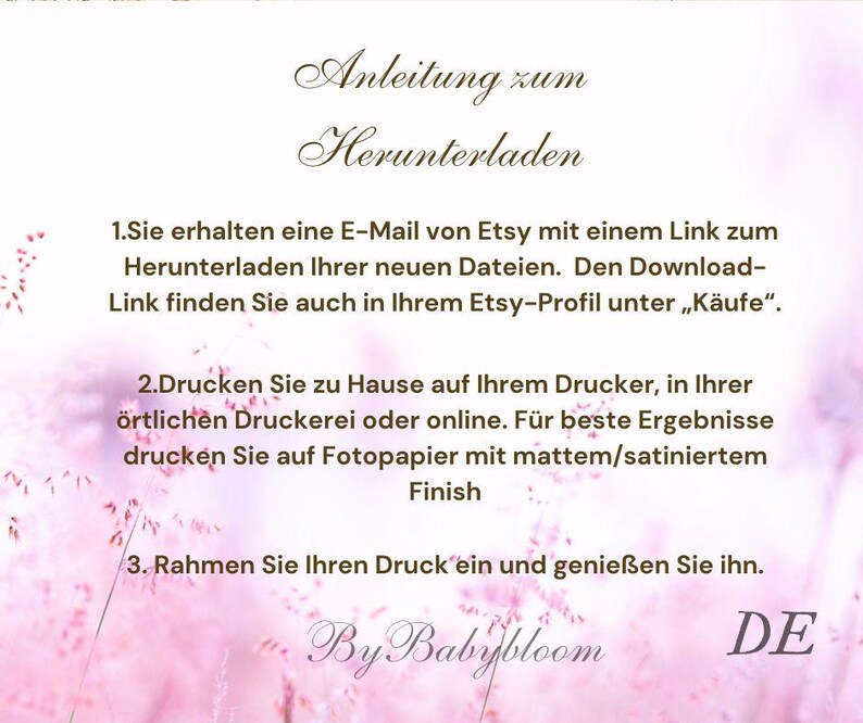 May include: Instructions for downloading and printing a digital file. The text reads: "Anleitung zum Herunterladen 1.Sie erhalten eine E-Mail von Etsy mit einem Link zum Herunterladen Ihrer neuen Dateien. Den Download-Link finden Sie auch in Ihrem Etsy-Profil unter &bdquo;K&auml;ufe&ldquo;. 2.Drucken Sie zu Hause auf Ihrem Drucker, in Ihrer &ouml;rtlichen Druckerei oder online. F&uuml;r beste Ergebnisse drucken Sie auf Fotopapier mit mattem/satiniertem Finish 3. Rahmen Sie Ihren Druck ein und genie&szlig;en Sie ihn. By Babybloom DE"