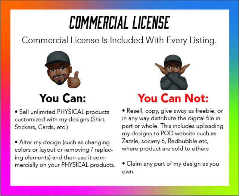 May include: A graphic with two illustrations of people. One illustration shows a person with a thumbs up, and the text "You Can:" is above the illustration. The text below the illustration reads: "Sell unlimited PHYSICAL products customized with my designs (Shirt, Stickers, Cards, etc.) Alter my design (such as changing colors or layout or removing/replacing elements) and then use it commercially on your PHYSICAL products." The second illustration shows a person with their arms crossed, and the text "You Can Not:" is above the illustration. The text below the illustration reads: "Resell, copy, give away as freebie, or in any way distribute the digital file in part or whole. This includes uploading my designs to POD website such as Zazzle, society 6, Redbubble etc, where product are sold to others Claim any part of my design as you own."