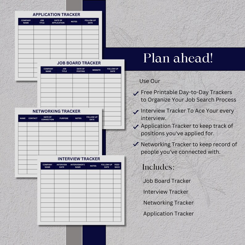 May include: Four printable job search trackers: Application Tracker, Job Board Tracker, Networking Tracker, and Interview Tracker. Each tracker has a table format with columns for company name, job title, date of application, notes, and follow-up date. The text "Plan ahead!" is at the top of the page. The text "Use Our" and "Includes" are in the right column. The text "Free Printable Day-to-Day Trackers to Organize Your Job Search Process" is below "Use Our". The text "Interview Tracker To Ace Your every interview." is below the previous text. The text "Application Tracker to keep track of positions you've applied for." is below the previous text. The text "Networking Tracker to keep record of people you've connected with." is below the previous text. The text "Job Board Tracker" is below "Includes". The text "Interview Tracker" is below the previous text. The text "Networking Tracker" is below the previous text. The text "Application Tracker" is below the previous text.