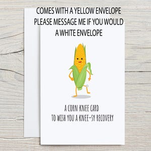 Funny Get Well Soon Card for Knee Replacement or Knee Surgery with optional personalization. The outside of the card shows a cartoon corn with a bandaged knee with the pun This is corn knee card to wish you a knee-sy recovery, with white envelope from the Corny Joke Company
There is a message on the front that says the card comes with a yellow envelope but is also available with a white envelope, please message me.