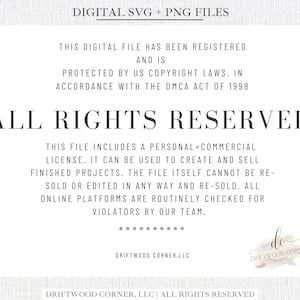 May include: A digital file with the text "ALL RIGHTS RESERVED" in large, bold letters. The text "This digital file has been registered and is protected by US copyright laws, in accordance with the DMCA Act of 1998" is written in smaller text above the main text. The text "This file includes a personal+commercial license. It can be used to create and sell finished projects. The file itself cannot be re-sold or edited in any way and re-sold. All online platforms are routinely checked for violators by our team." is written in smaller text below the main text. The text "DRIFTWOOD CORNER.LLC" is written in smaller text below the text. The text "DRIFTWOOD CORNER, LLC | ALL RIGHTS RESERVED" is written in smaller text at the bottom of the image. The text "DRIFTWOOD CORNER DESIGNS" is written in smaller text in a circle at the bottom right of the image.