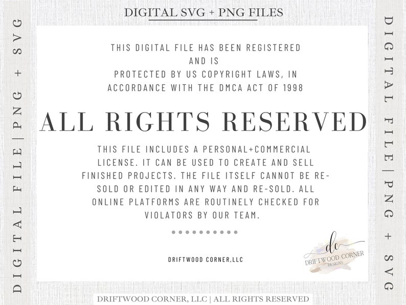 May include: A digital file with the text "ALL RIGHTS RESERVED" in large, bold letters. The text "This digital file has been registered and is protected by US copyright laws, in accordance with the DMCA Act of 1998" is written in smaller text above the main text. The text "This file includes a personal+commercial license. It can be used to create and sell finished projects. The file itself cannot be re-sold or edited in any way and re-sold. All online platforms are routinely checked for violators by our team." is written in smaller text below the main text. The text "DRIFTWOOD CORNER.LLC" is written in smaller text below the text. The text "DRIFTWOOD CORNER, LLC | ALL RIGHTS RESERVED" is written in smaller text at the bottom of the image. The text "DRIFTWOOD CORNER DESIGNS" is written in smaller text in a circle at the bottom right of the image.