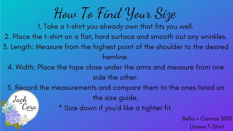 May include: A blue and purple graphic with instructions on how to find your size for a t-shirt. The graphic includes a logo for Jack and Cora Design. The text reads: "How To Find Your Size 1. Take a t-shirt you already own that fits you well. 2. Place the t-shirt on a flat, hard surface and smooth out any wrinkles. 3. Length: Measure from the highest point of the shoulder to the desired hemline. 4. Width: Place the tape close under the arms and measure from one side the other. 5. Record the measurements and compare them to the ones listed on the size guide. * Size down if you'd like a tighter fit. Bella + Canvas 3001 Unisex T-Shirt"