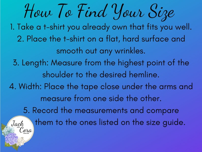 May include: A blue and purple graphic with white text explaining how to find your size for a t-shirt. The text says: "How To Find Your Size" and includes five steps for measuring a t-shirt. The graphic also includes a small logo with the text "Jack and Cora Design".