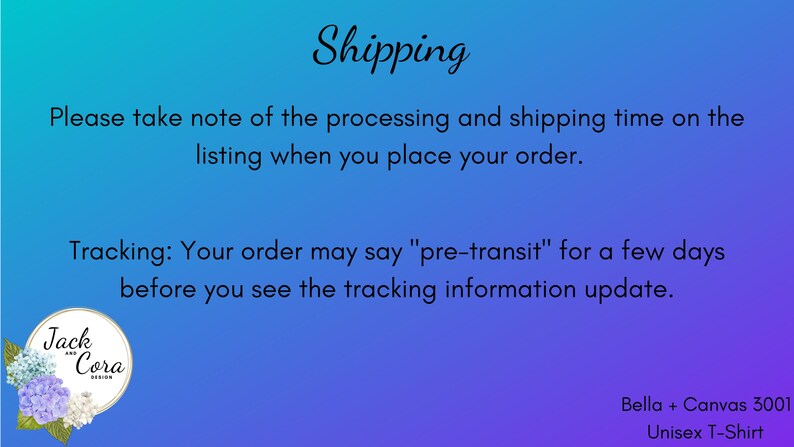 May include: A blue and purple gradient background with white text that reads "Shipping" and "Please take note of the processing and shipping time on the listing when you place your order."  The text continues with "Tracking: Your order may say "pre-transit" for a few days before you see the tracking information update."  A white circle with a floral design and the text "Jack & Cora Design" is in the lower left corner.  The text "Bella + Canvas 3001 Unisex T-Shirt" is in the lower right corner.