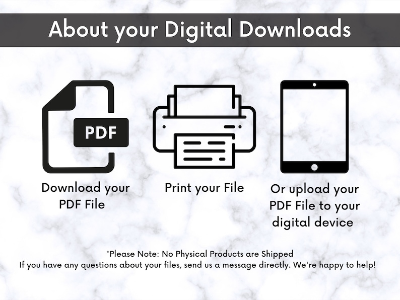 May include: A black and white illustration of a PDF file, a printer, and a tablet. The text reads "About your Digital Downloads", "Download your PDF File", "Print your File", and "Or upload your PDF File to your digital device". The text "Please Note: No Physical Products are Shipped. If you have any questions about your files, send us a message directly. We're happy to help!" is also included.